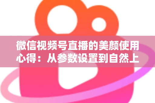 微信视频号直播的美颜使用心得：从参数设置到自然上镜的实战技巧全解析