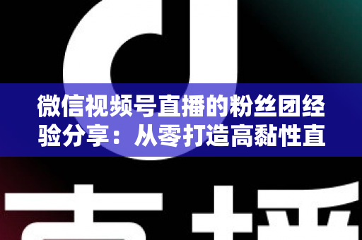 微信视频号直播的粉丝团经验分享：从零打造高黏性直播社群的实战运营指南