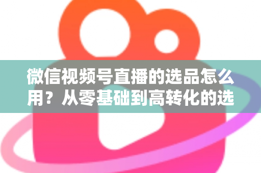 微信视频号直播的选品怎么用？从零基础到高转化的选品实战全攻略
