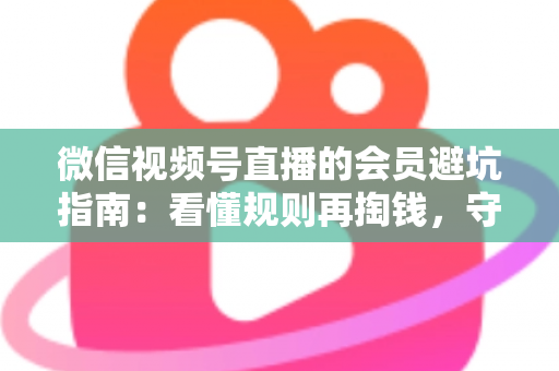 微信视频号直播的会员避坑指南：看懂规则再掏钱，守住钱包不踩雷