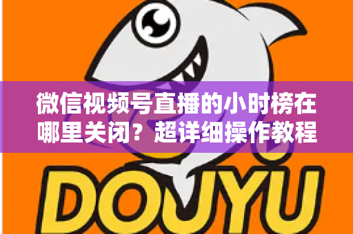 微信视频号直播的小时榜在哪里关闭？超详细操作教程与主播避坑指南全解析