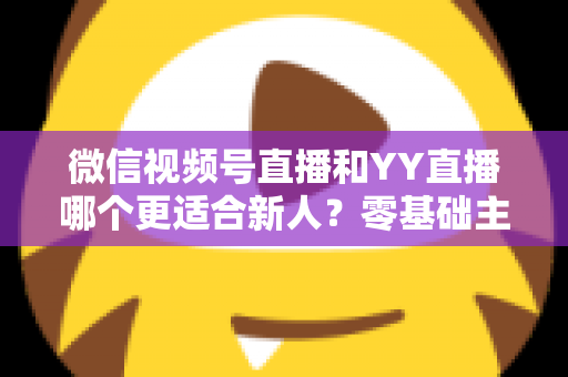 微信视频号直播和YY直播哪个更适合新人？零基础主播选平台避坑全指南