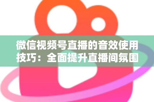 微信视频号直播的音效使用技巧：全面提升直播间氛围与观众互动的实用指南