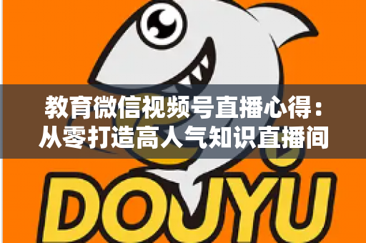 教育微信视频号直播心得：从零打造高人气知识直播间的全流程实战指南