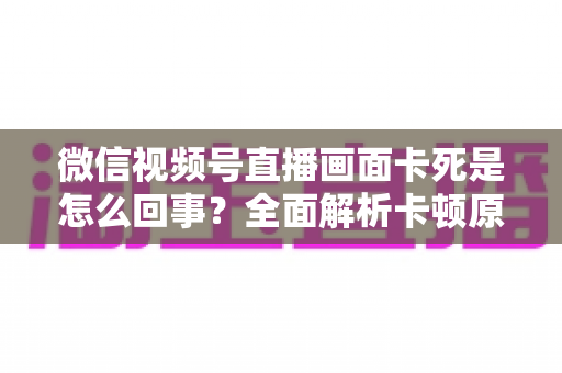 微信视频号直播画面卡死是怎么回事？全面解析卡顿原因与实用解决技巧指南