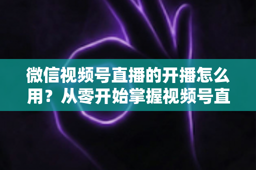 微信视频号直播的开播怎么用?从零开始掌握视频号直播全流程的实用指南 微信视频号直播的开播怎么用?从零开始掌握视频号直播全流程的实用指南