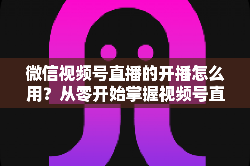 微信视频号直播的开播怎么用?从零开始掌握视频号直播全流程的实用指南 微信视频号直播的开播怎么用?从零开始掌握视频号直播全流程的实用指南