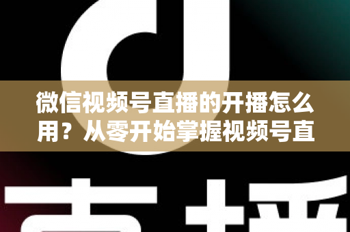 微信视频号直播的开播怎么用？从零开始掌握视频号直播全流程的实用指南