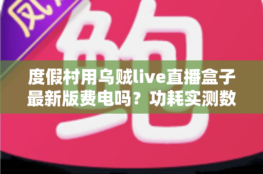 度假村用乌贼live直播盒子最新版费电吗?功耗实测数据与全年电费成本全解析 度假村用乌贼live直播盒子最新版费电吗?功耗实测数据与全年电费成本全解析