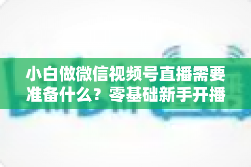 小白做微信视频号直播需要准备什么？零基础新手开播前的完整筹备清单与实操指南