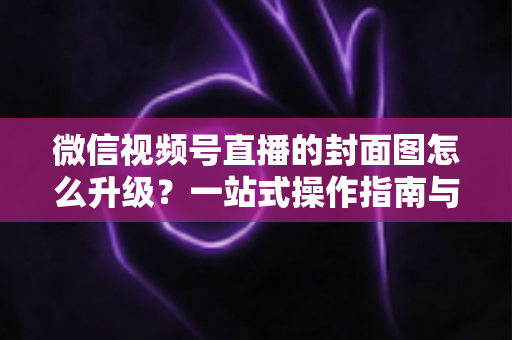 微信视频号直播的封面图怎么升级？一站式操作指南与封面优化全攻略