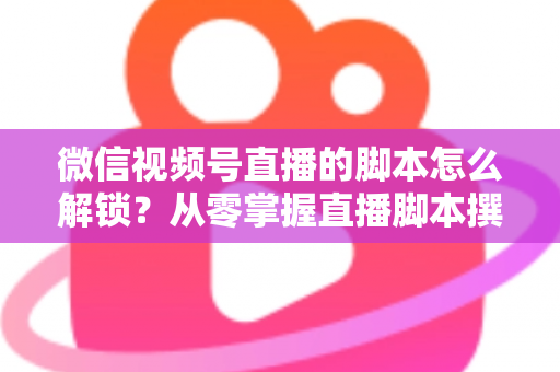 微信视频号直播的脚本怎么解锁？从零掌握直播脚本撰写与实战应用全攻略