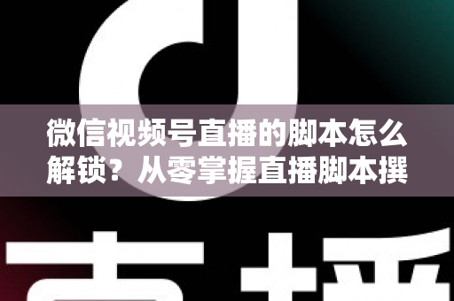 微信视频号直播的脚本怎么解锁？从零掌握直播脚本撰写与实战应用全攻略