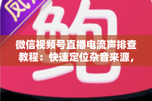 微信视频号直播电流声排查教程：快速定位杂音来源，告别嗡嗡声，打造高清音质直播间的完整实战指南