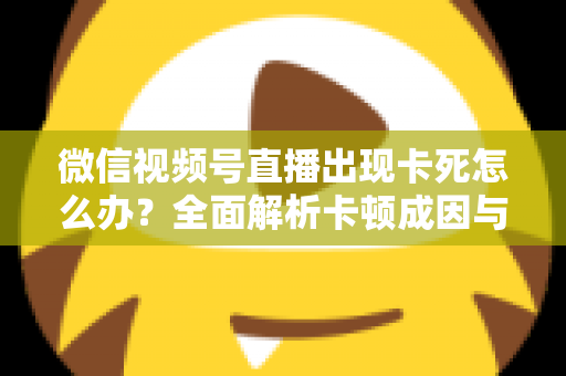 微信视频号直播出现卡死怎么办？全面解析卡顿成因与高效解决指南