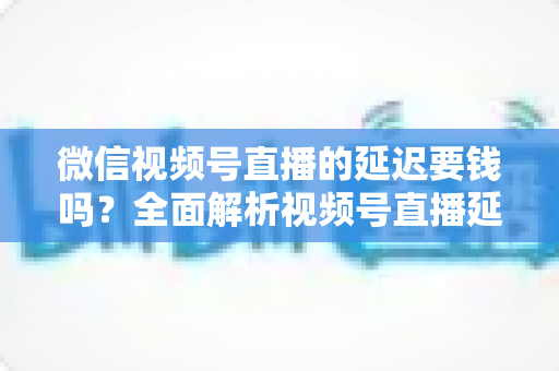 微信视频号直播的延迟要钱吗?全面解析视频号直播延迟机制与费用问题 微信视频号直播的延迟要钱吗?全面解析视频号直播延迟机制与费用问题