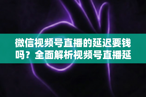 微信视频号直播的延迟要钱吗？全面解析视频号直播延迟机制与费用问题
