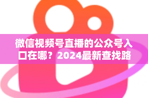 微信视频号直播的公众号入口在哪?2024最新查找路径与关联设置全攻略 微信视频号直播的公众号入口在哪?2024最新查找路径与关联设置全攻略