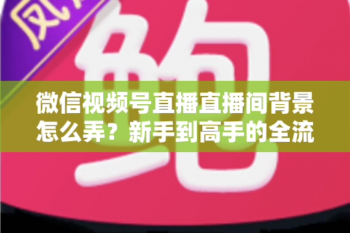 微信视频号直播直播间背景怎么弄？新手到高手的全流程搭建指南与实用技巧