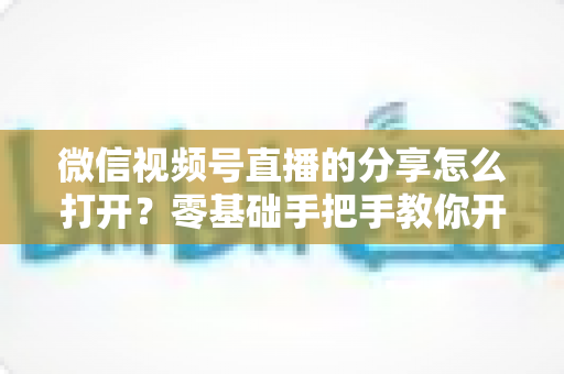 微信视频号直播的分享怎么打开？零基础手把手教你开启分享功能与提升直播传播力全攻略