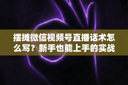 摆摊微信视频号直播话术怎么写？新手也能上手的实战话术指南与转化技巧全解析