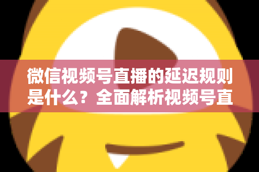微信视频号直播的延迟规则是什么？全面解析视频号直播延迟机制、常见问题与降延迟实用技巧
