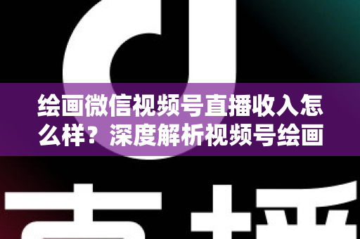 绘画微信视频号直播收入怎么样？深度解析视频号绘画直播的赚钱潜力、收入构成与涨粉变现全攻略
