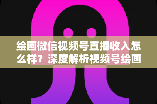 绘画微信视频号直播收入怎么样？深度解析视频号绘画直播的赚钱潜力、收入构成与涨粉变现全攻略