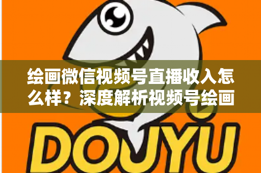 绘画微信视频号直播收入怎么样？深度解析视频号绘画直播的赚钱潜力、收入构成与涨粉变现全攻略