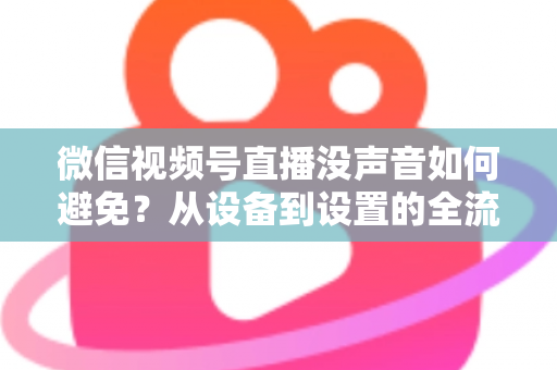 微信视频号直播没声音如何避免?从设备到设置的全流程静音预防实用指南 微信视频号直播没声音如何避免?从设备到设置的全流程静音预防实用指南