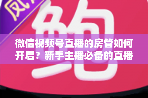 微信视频号直播的房管如何开启？新手主播必备的直播间管理全攻略