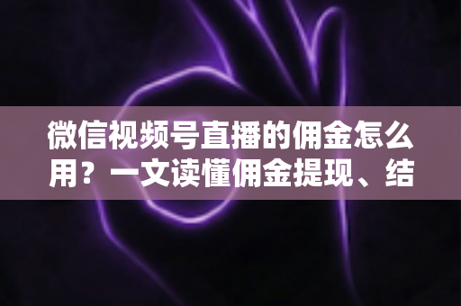 微信视频号直播的佣金怎么用？一文读懂佣金提现、结算与变现全流程