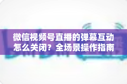 微信视频号直播的弹幕互动怎么关闭？全场景操作指南与运营建议，助你打造清爽的直播体验