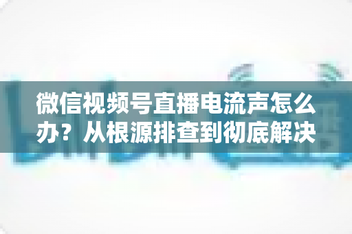 微信视频号直播电流声怎么办？从根源排查到彻底解决的完整指南