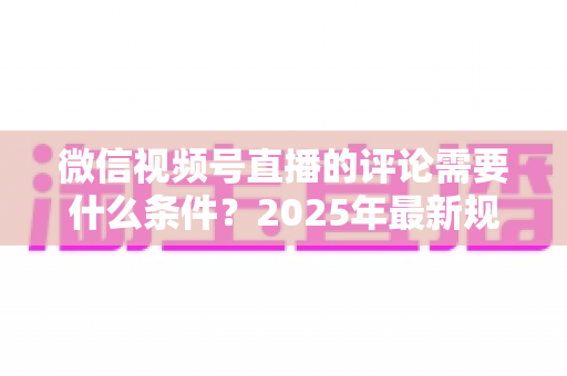 微信视频号直播的评论需要什么条件？2025年最新规则全解析与实操指南