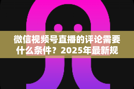 微信视频号直播的评论需要什么条件？2025年最新规则全解析与实操指南
