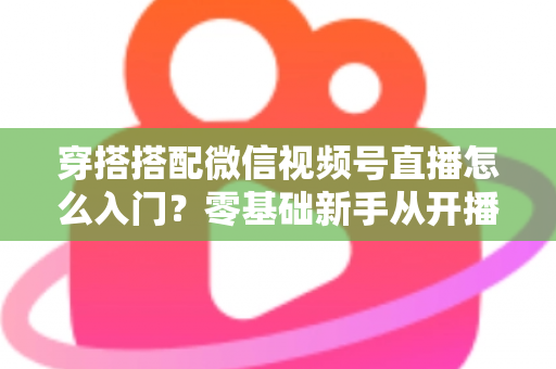 穿搭搭配微信视频号直播怎么入门?零基础新手从开播到变现的完整实战指南 穿搭搭配微信视频号直播怎么入门?零基础新手从开播到变现的完整实战指南