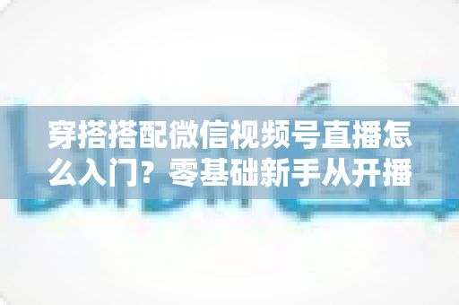 穿搭搭配微信视频号直播怎么入门?零基础新手从开播到变现的完整实战指南 穿搭搭配微信视频号直播怎么入门?零基础新手从开播到变现的完整实战指南
