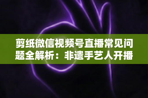 剪纸微信视频号直播常见问题全解析：非遗手艺人开播必备的避坑指南