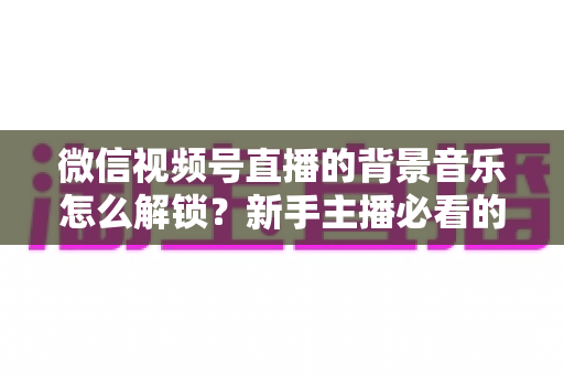 微信视频号直播的背景音乐怎么解锁？新手主播必看的背景音乐解锁与设置全攻略