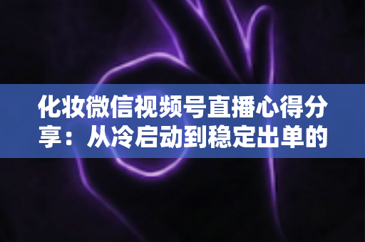化妆微信视频号直播心得分享：从冷启动到稳定出单的实战经验全解析