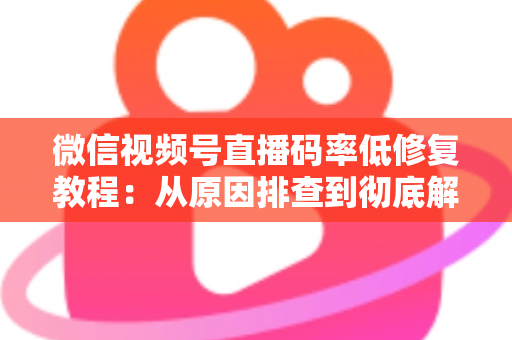 微信视频号直播码率低修复教程：从原因排查到彻底解决的完整实战指南