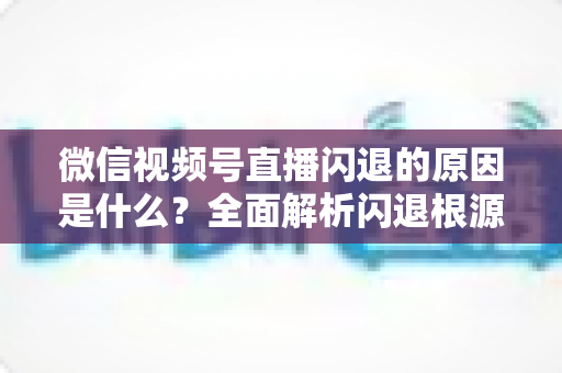 微信视频号直播闪退的原因是什么?全面解析闪退根源与实用解决方案指南 微信视频号直播闪退的原因是什么?全面解析闪退根源与实用解决方案指南