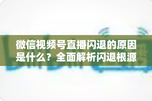 微信视频号直播闪退的原因是什么？全面解析闪退根源与实用解决方案指南