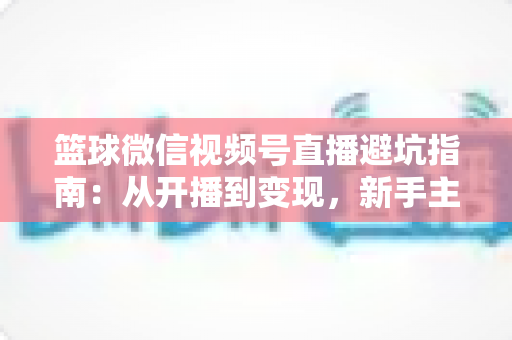 篮球微信视频号直播避坑指南:从开播到变现,新手主播必看的全方位避坑攻略 篮球微信视频号直播避坑指南:从开播到变现,新手主播必看的全方位避坑攻略