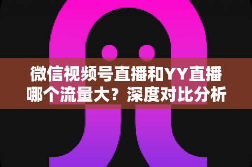 微信视频号直播和YY直播哪个流量大？深度对比分析助你选对平台