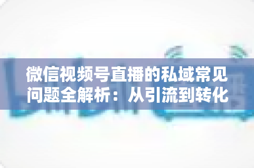 微信视频号直播的私域常见问题全解析：从引流到转化的实战指南