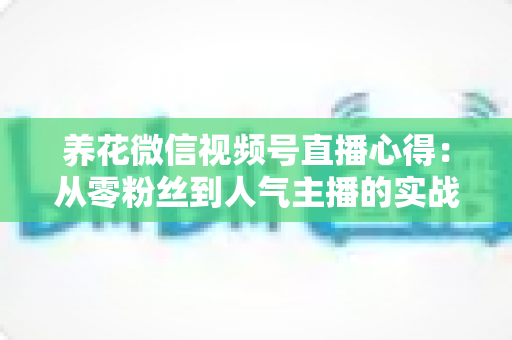 养花微信视频号直播心得：从零粉丝到人气主播的实战经验全解析