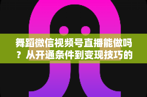 舞蹈微信视频号直播能做吗?从开通条件到变现技巧的完整实操指南 舞蹈微信视频号直播能做吗?从开通条件到变现技巧的完整实操指南