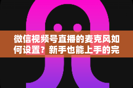 微信视频号直播的麦克风如何设置?新手也能上手的完整声音优化指南 微信视频号直播的麦克风如何设置?新手也能上手的完整声音优化指南